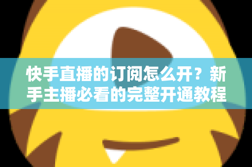 快手直播的订阅怎么开？新手主播必看的完整开通教程与运营指南