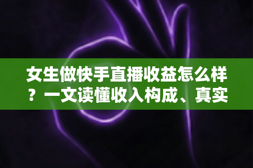 女生做快手直播收益怎么样？一文读懂收入构成、真实水平与涨薪秘诀