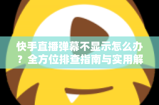 快手直播弹幕不显示怎么办？全方位排查指南与实用解决技巧，助你快速恢复直播互动体验