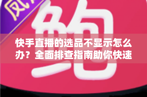 快手直播的选品不显示怎么办？全面排查指南助你快速恢复正常带货