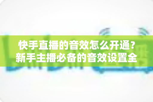 快手直播的音效怎么开通？新手主播必备的音效设置全攻略