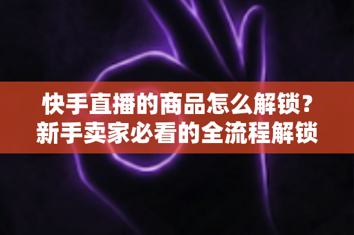 快手直播的商品怎么解锁？新手卖家必看的全流程解锁攻略与实操指南