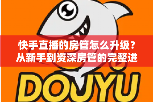快手直播的房管怎么升级？从新手到资深房管的完整进阶攻略与职责全解析