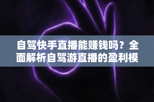 自驾快手直播能赚钱吗？全面解析自驾游直播的盈利模式、真实收入与新手实战攻略