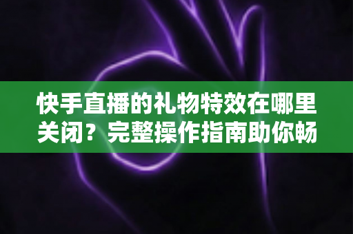 快手直播的礼物特效在哪里关闭？完整操作指南助你畅享清爽直播间