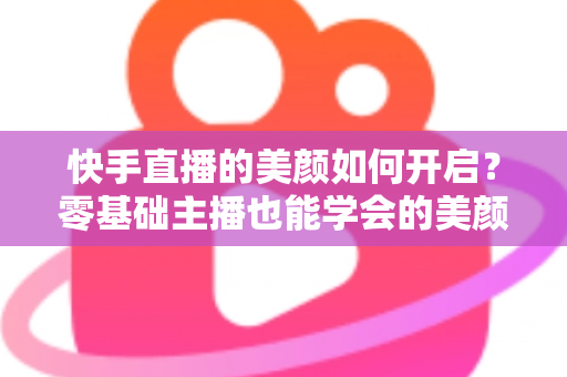 快手直播的美颜如何开启?零基础主播也能学会的美颜设置全攻略 快手直播的美颜如何开启?零基础主播也能学会的美颜设置全攻略