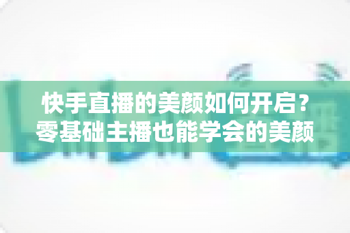 快手直播的美颜如何开启？零基础主播也能学会的美颜设置全攻略