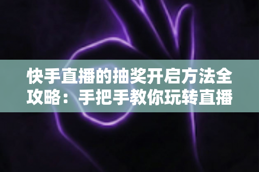 快手直播的抽奖开启方法全攻略：手把手教你玩转直播间抽奖，轻松提升人气与互动率