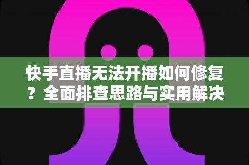 快手直播无法开播如何修复？全面排查思路与实用解决方案大全