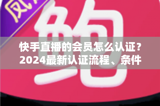 快手直播的会员怎么认证？2024最新认证流程、条件与常见问题全解析