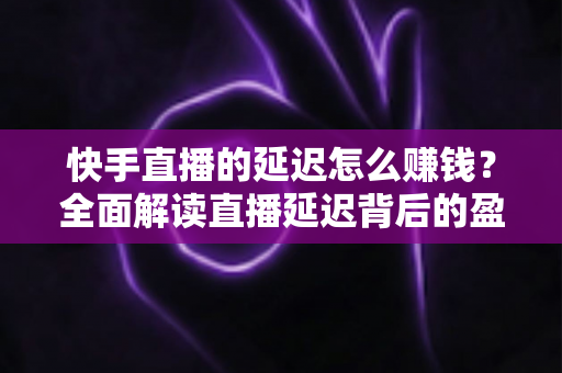 快手直播的延迟怎么赚钱?全面解读直播延迟背后的盈利逻辑 快手直播的延迟怎么赚钱?全面解读直播延迟背后的盈利逻辑