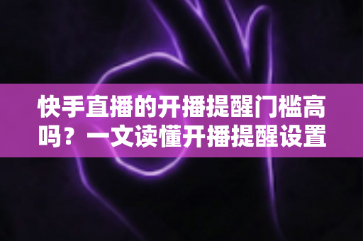 快手直播的开播提醒门槛高吗？一文读懂开播提醒设置条件、影响因素与实用提升技巧