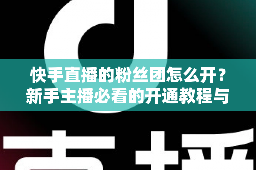 快手直播的粉丝团怎么开？新手主播必看的开通教程与粉丝团运营全攻略