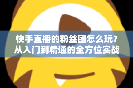 快手直播的粉丝团怎么玩？从入门到精通的全方位实战攻略