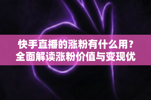 快手直播的涨粉有什么用？全面解读涨粉价值与变现优势