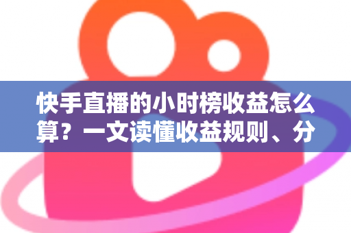 快手直播的小时榜收益怎么算？一文读懂收益规则、分成比例与提升方法