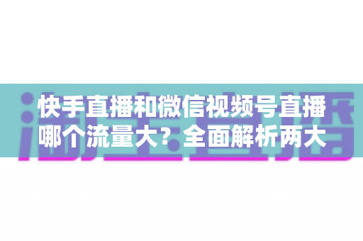 快手直播和微信视频号直播哪个流量大？全面解析两大直播平台的流量真相与运营策略