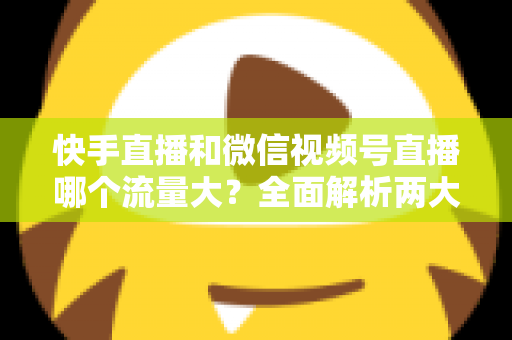 快手直播和微信视频号直播哪个流量大？全面解析两大直播平台的流量真相与运营策略