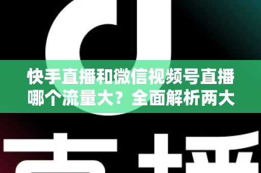 快手直播和微信视频号直播哪个流量大？全面解析两大直播平台的流量真相与运营策略