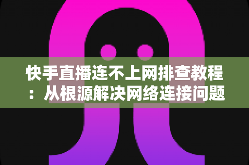 快手直播连不上网排查教程：从根源解决网络连接问题的完整指南