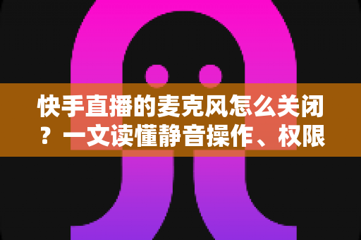 快手直播的麦克风怎么关闭？一文读懂静音操作、权限设置与常见问题全攻略