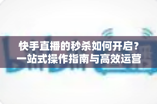 快手直播的秒杀如何开启？一站式操作指南与高效运营技巧全解析