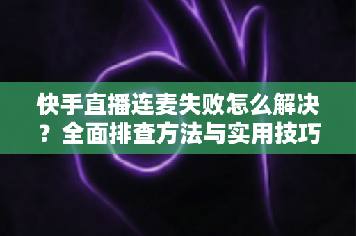 快手直播连麦失败怎么解决？全面排查方法与实用技巧助您快速恢复连麦功能