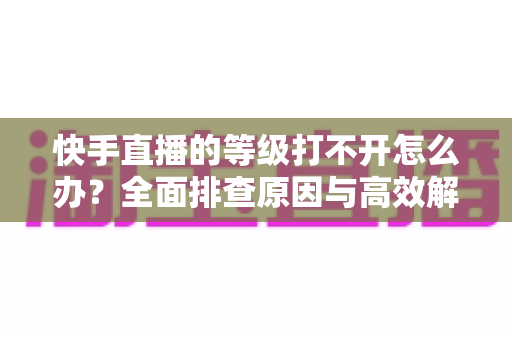 快手直播的等级打不开怎么办？全面排查原因与高效解决方法一站式指南