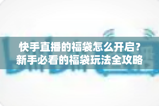 快手直播的福袋怎么开启？新手必看的福袋玩法全攻略，轻松领取直播间专属福利