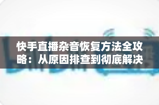 快手直播杂音恢复方法全攻略:从原因排查到彻底解决的实用指南 快手直播杂音恢复方法全攻略:从原因排查到彻底解决的实用指南