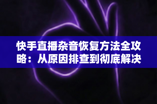 快手直播杂音恢复方法全攻略：从原因排查到彻底解决的实用指南