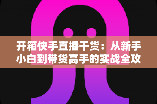开箱快手直播干货：从新手小白到带货高手的实战全攻略