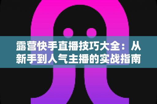 露营快手直播技巧大全：从新手到人气主播的实战指南（2025最新版）