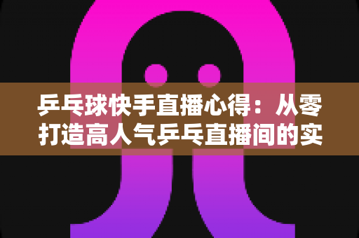 乒乓球快手直播心得：从零打造高人气乒乓直播间的实战经验分享