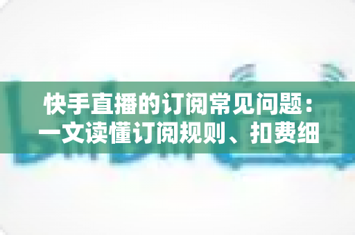 快手直播的订阅常见问题：一文读懂订阅规则、扣费细节与故障排查全攻略