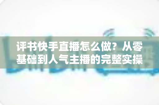 评书快手直播怎么做?从零基础到人气主播的完整实操攻略 评书快手直播怎么做?从零基础到人气主播的完整实操攻略