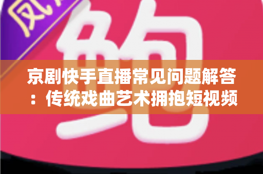 京剧快手直播常见问题解答：传统戏曲艺术拥抱短视频时代的全方位指南