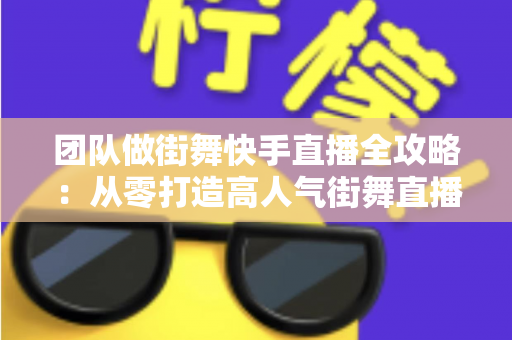 团队做街舞快手直播全攻略：从零打造高人气街舞直播间的实战指南