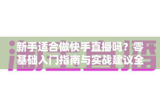 新手适合做快手直播吗？零基础入门指南与实战建议全解析