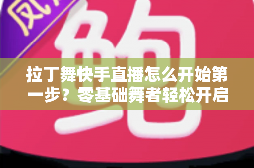 拉丁舞快手直播怎么开始第一步？零基础舞者轻松开启直播之旅的实战指南