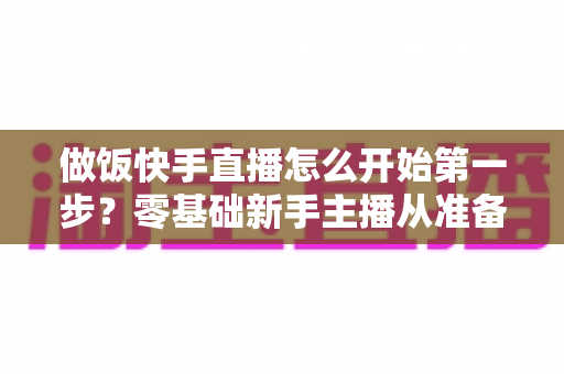 做饭快手直播怎么开始第一步？零基础新手主播从准备到开播的完整实战指南