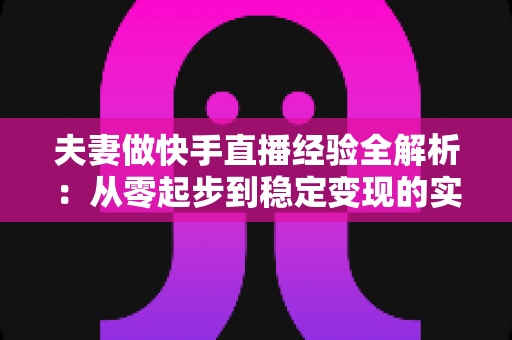 夫妻做快手直播经验全解析：从零起步到稳定变现的实用指南