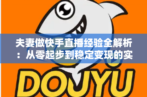 夫妻做快手直播经验全解析：从零起步到稳定变现的实用指南