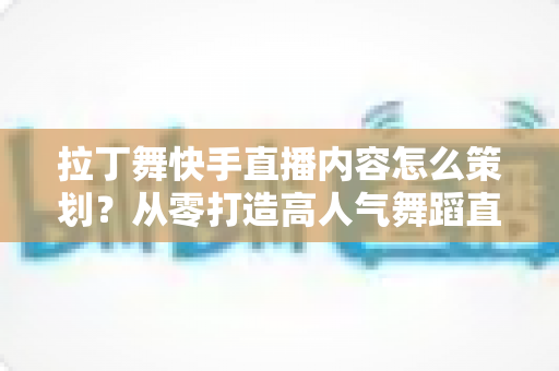 拉丁舞快手直播内容怎么策划？从零打造高人气舞蹈直播间的实战指南