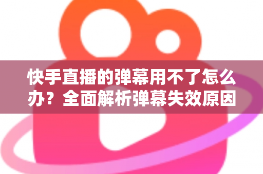 快手直播的弹幕用不了怎么办？全面解析弹幕失效原因与高效解决技巧大全