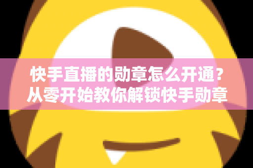 快手直播的勋章怎么开通？从零开始教你解锁快手勋章的完整攻略