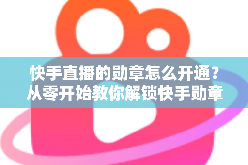快手直播的勋章怎么开通？从零开始教你解锁快手勋章的完整攻略