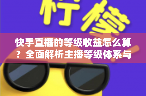 快手直播的等级收益怎么算？全面解析主播等级体系与收益计算规则，助你轻松提升直播收入