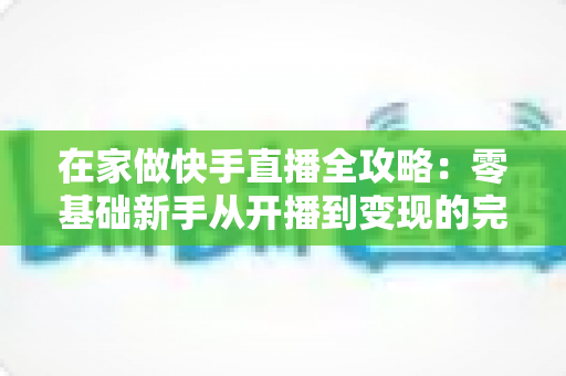 在家做快手直播全攻略：零基础新手从开播到变现的完整指南
