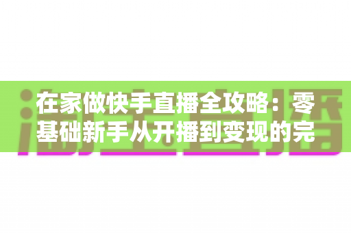 在家做快手直播全攻略：零基础新手从开播到变现的完整指南